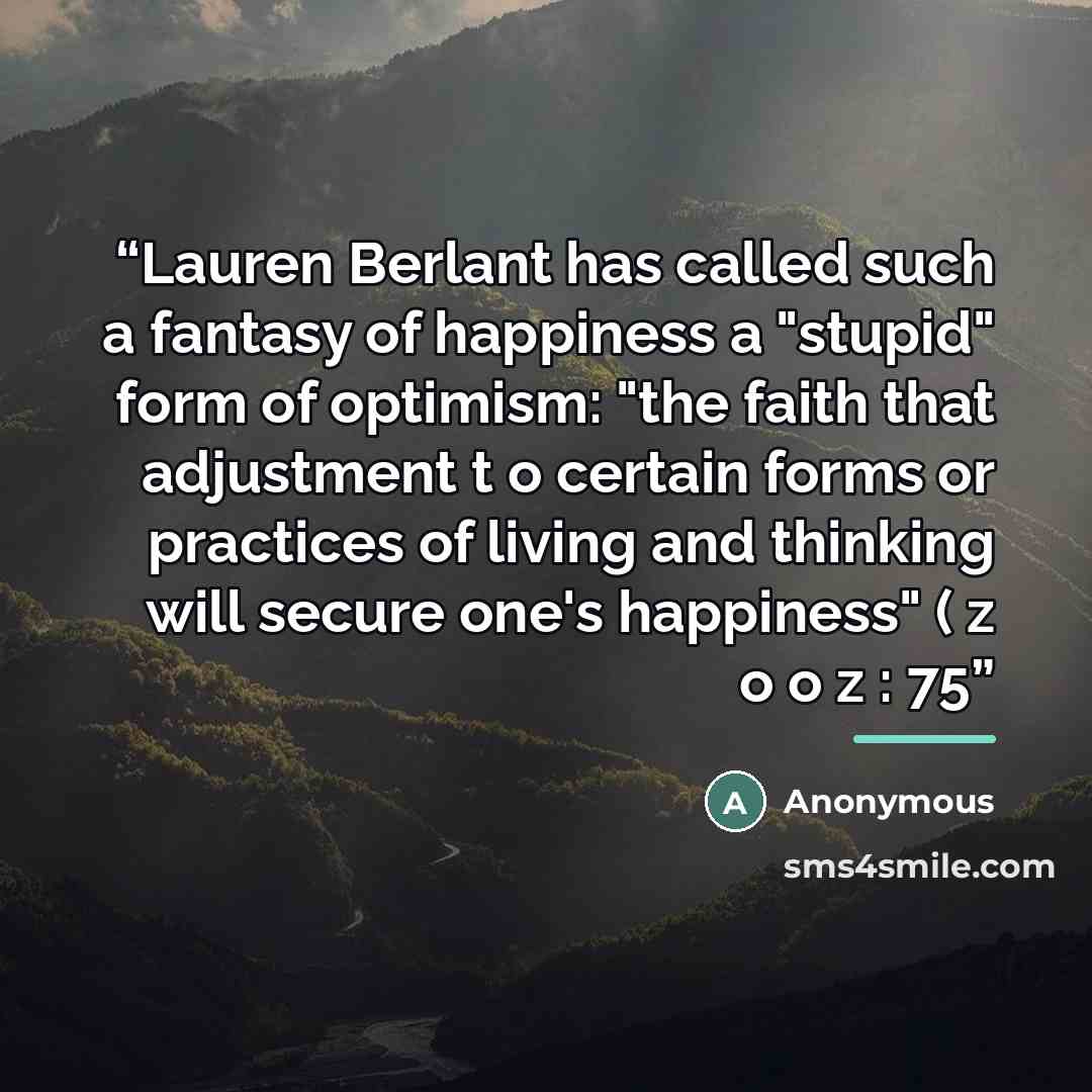 “Lauren Berlant has called such a fantasy of happiness a "stupid" form of optimism: "the faith that adjustment t o certain forms or practices of living and thinking will secure one's happiness" ( z o o z : 75” quote by Anonymous