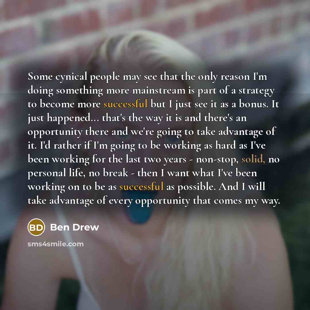 “Some cynical people may see that the only reason I'm doing something more mainstream is part of a strategy to become more successful but I just see it as a bonus. It just happened... that's the way it is and there's an opportunity there and we're going to take advantage of it. I'd rather if I'm…” quote by Ben Drew