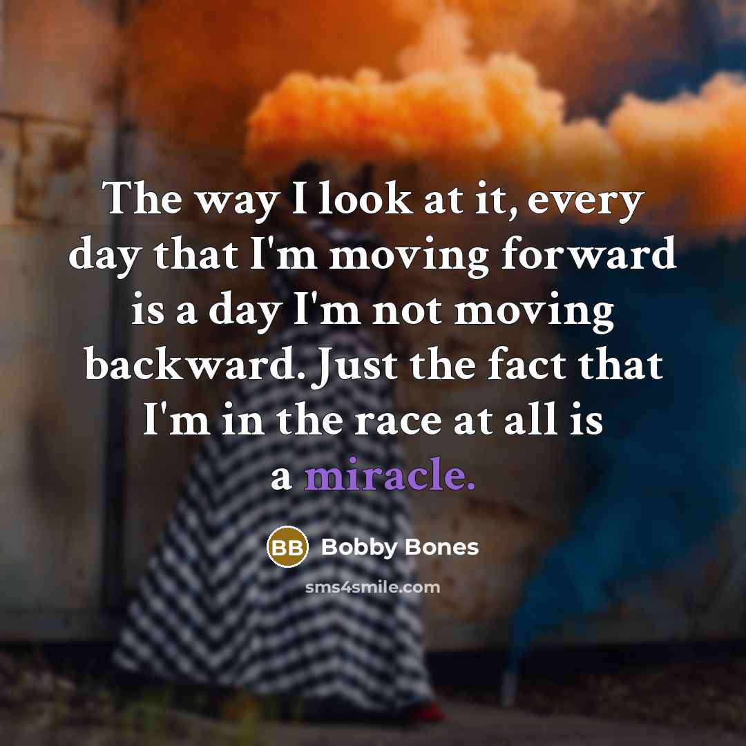 “The way I look at it, every day that I'm moving forward is a day I'm not moving backward. Just the fact that I'm in the race at all is a miracle.” quote by Bobby Bones