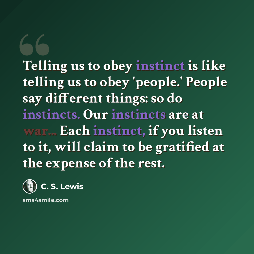 “Telling us to obey instinct is like telling us to obey 'people.' People say different things: so do instincts. Our instincts are at war... Each instinct, if you listen to it, will claim to be gratified at the expense of the rest.” quote by C. S. Lewis