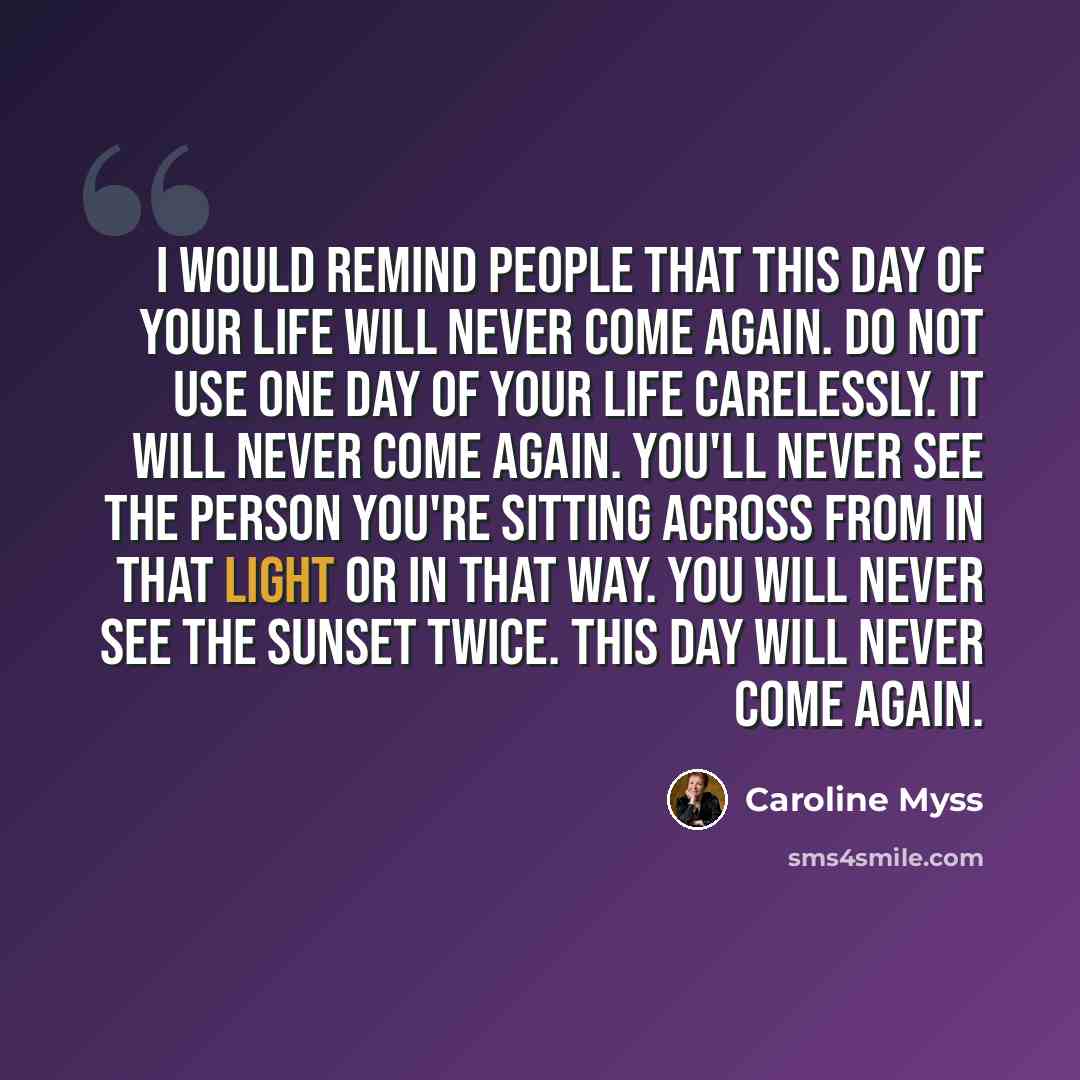 “I would remind people that this day of your life will never come again. Do not use one day of your life carelessly. It will never come again. You'll never see the person you're sitting across from in that light or in that way. You will never see the sunset twice. This day will never come again.” quote by Caroline Myss