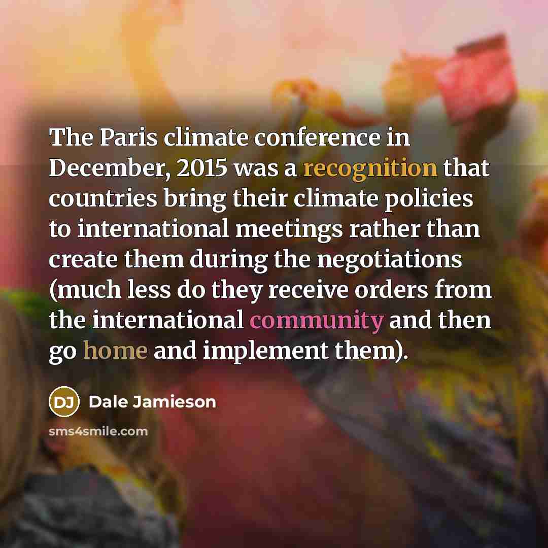 “The Paris climate conference in December, 2015 was a recognition that countries bring their climate policies to international meetings rather than create them during the negotiations (much less do they receive orders from the international community and then go home and implement them).” quote by Dale Jamieson