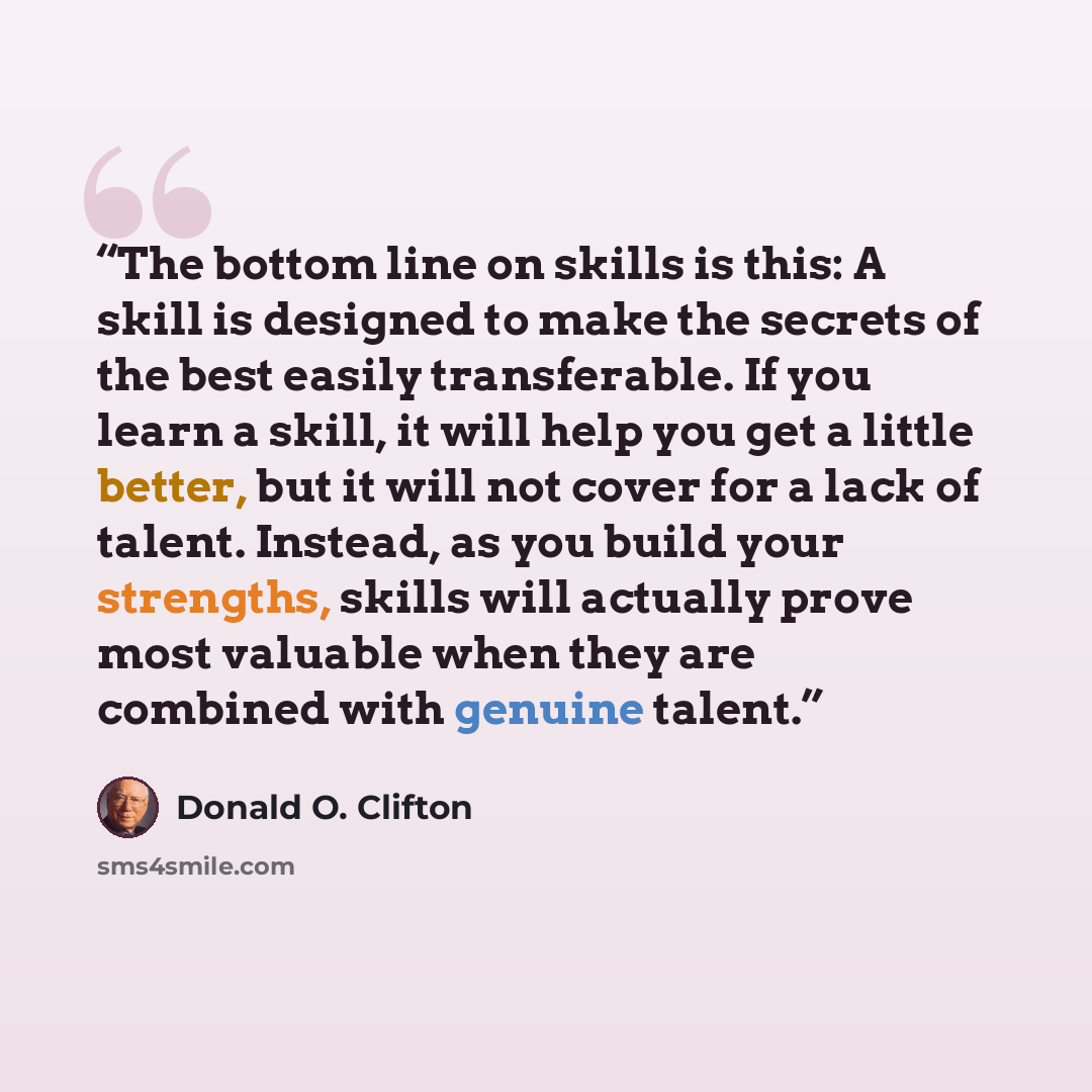 “The bottom line on skills is this: A skill is designed to make the secrets of the best easily transferable. If you learn a skill, it will help you get a little better, but it will not cover for a lack of talent. Instead, as you build your strengths, skills will actually prove most valuable when…” quote by Donald O. Clifton