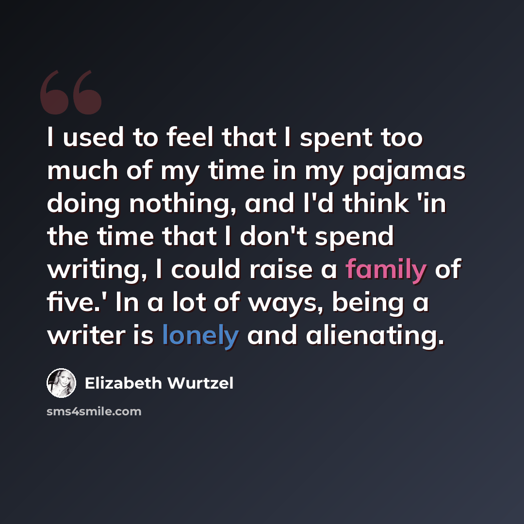 “I used to feel that I spent too much of my time in my pajamas doing nothing, and I'd think 'in the time that I don't spend writing, I could raise a family of five.' In a lot of ways, being a writer is lonely and alienating.” quote by Elizabeth Wurtzel