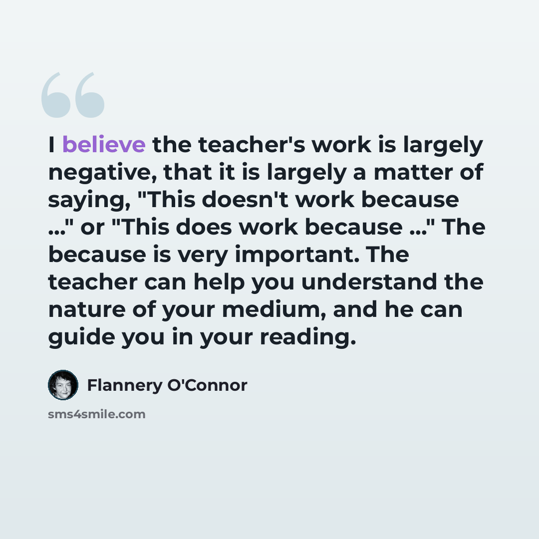 “I believe the teacher's work is largely negative, that it is largely a matter of saying, "This doesn't work because ..." or "This does work because ..." The because is very important. The teacher can help you understand the nature of your medium, and he can guide you in your reading.” quote by Flannery O'Connor