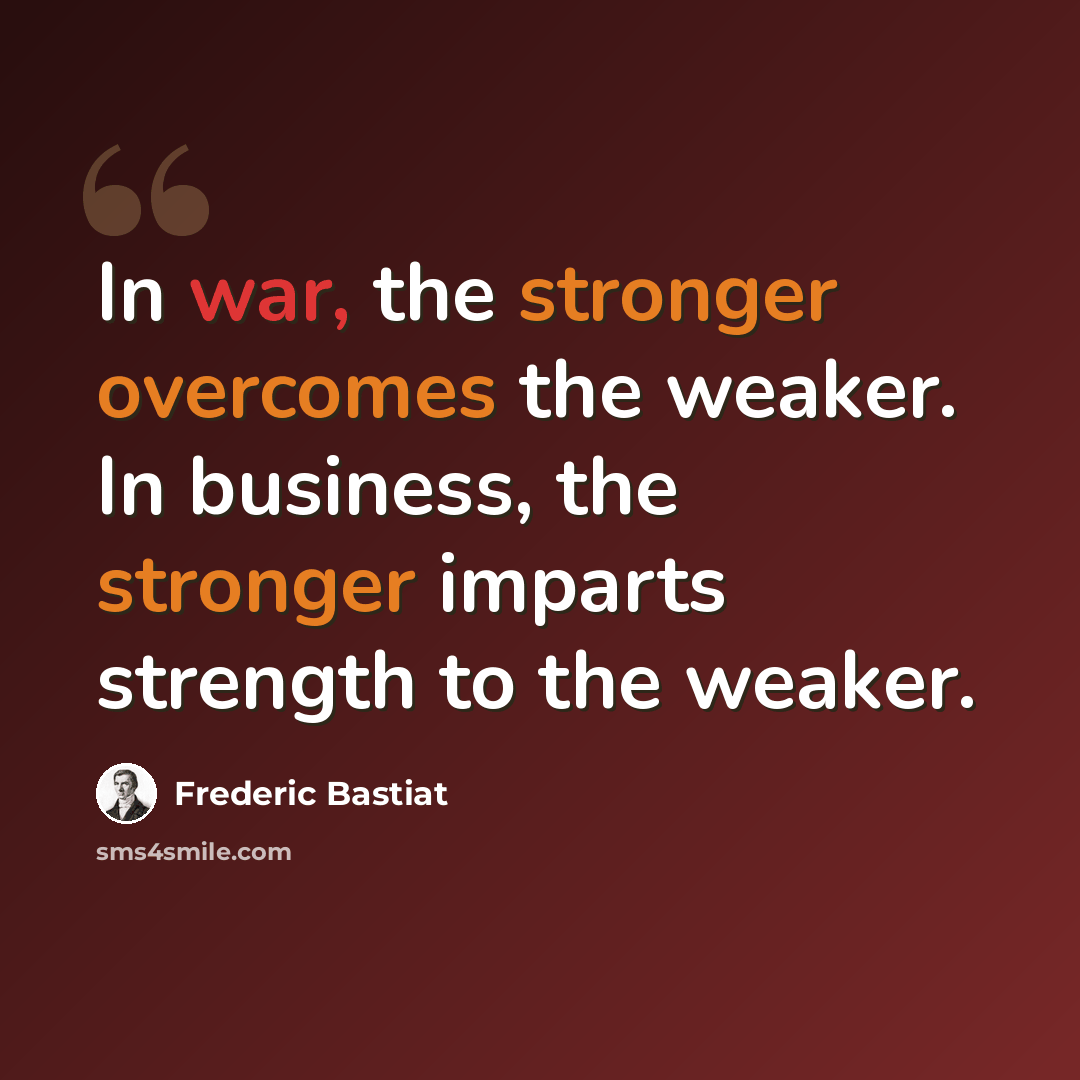 “In war, the stronger overcomes the weaker. In business, the stronger imparts strength to the weaker.” quote by Frederic Bastiat