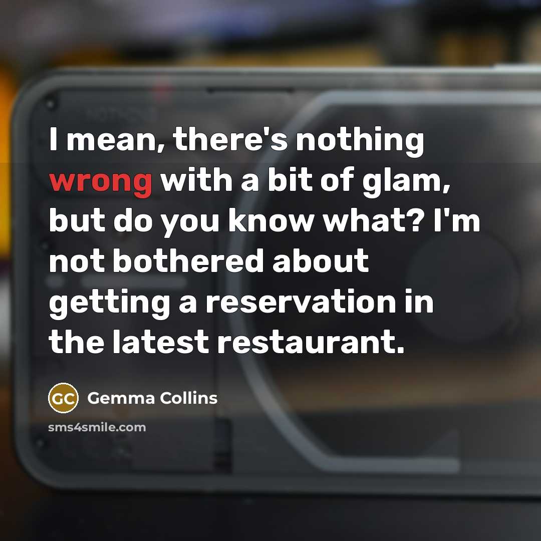 “I mean, there's nothing wrong with a bit of glam, but do you know what? I'm not bothered about getting a reservation in the latest restaurant.” quote by Gemma Collins