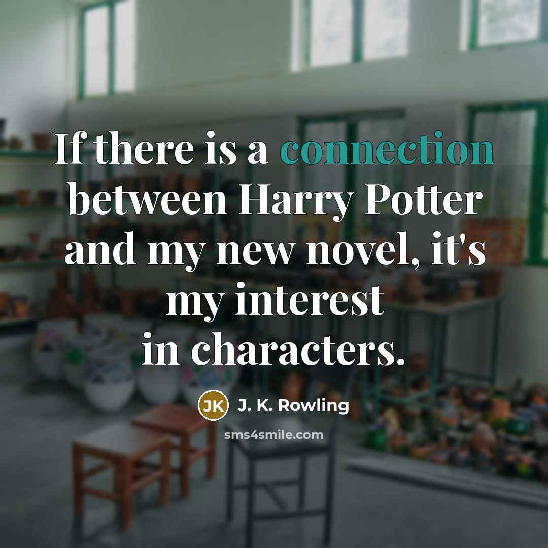 “If there is a connection between Harry Potter and my new novel, it's my interest in characters.” quote by J. K. Rowling