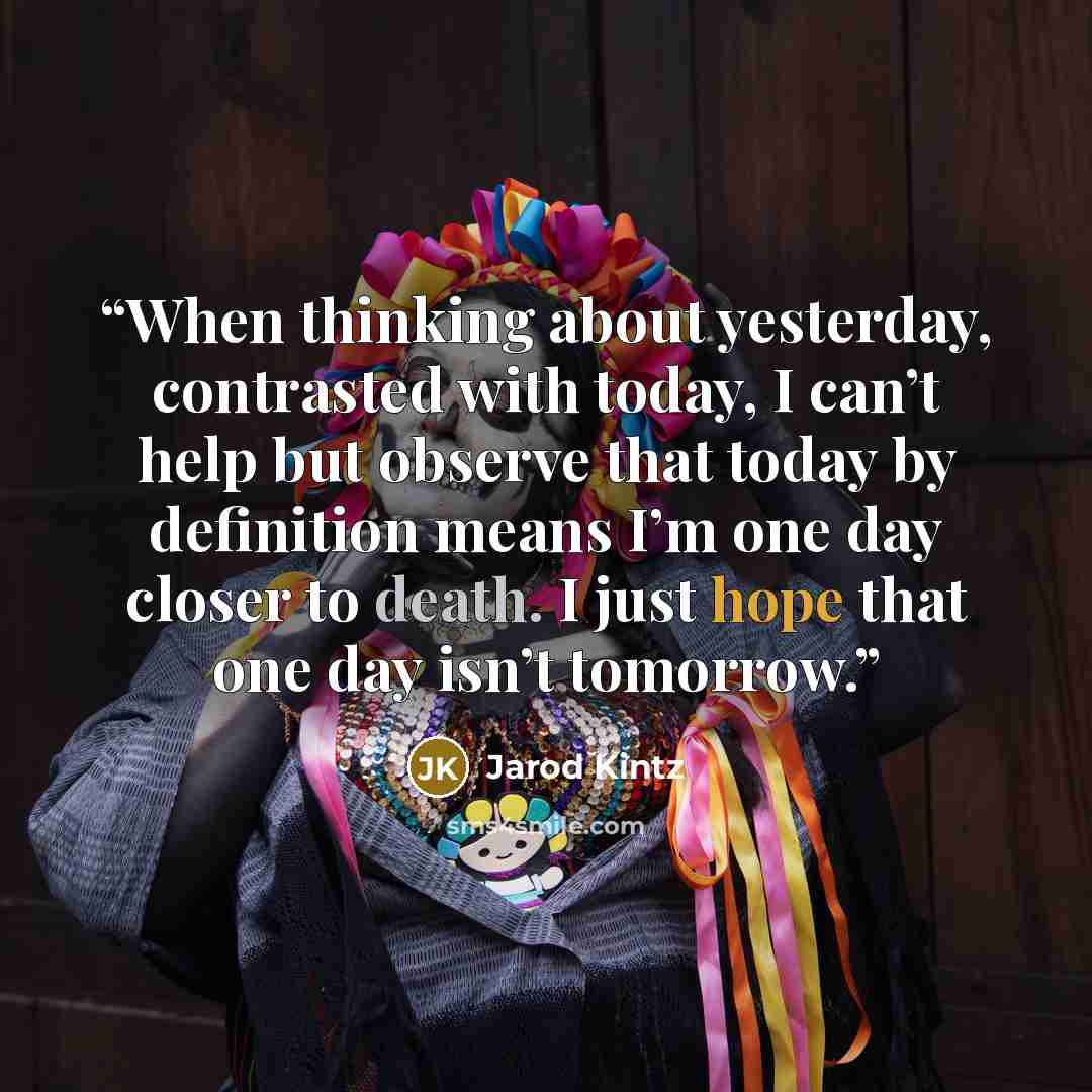“When thinking about yesterday, contrasted with today, I can’t help but observe that today by definition means I’m one day closer to death. I just hope that one day isn’t tomorrow.” quote by Jarod Kintz