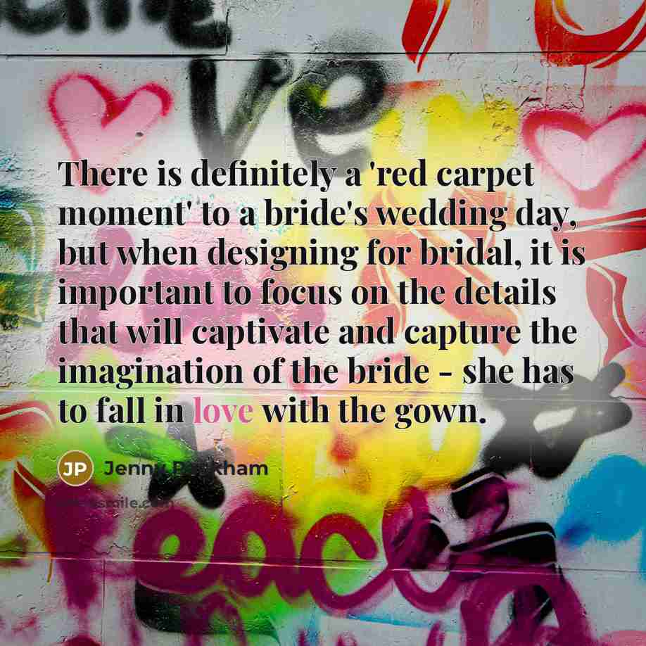 “There is definitely a 'red carpet moment' to a bride's wedding day, but when designing for bridal, it is important to focus on the details that will captivate and capture the imagination of the bride - she has to fall in love with the gown.” quote by Jenny Packham