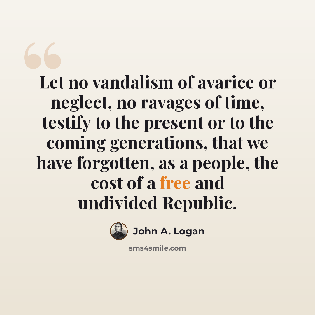 “Let no vandalism of avarice or neglect, no ravages of time, testify to the present or to the coming generations, that we have forgotten, as a people, the cost of a free and undivided Republic.” quote by John A. Logan