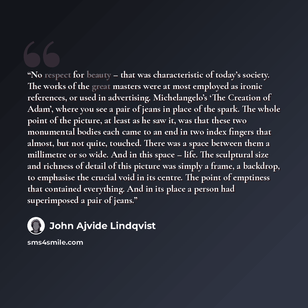 “No respect for beauty – that was characteristic of today’s society. The works of the great masters were at most employed as ironic references, or used in advertising. Michelangelo’s ‘The Creation of Adam’, where you see a pair of jeans in place of the spark. The whole point of the picture, at…” quote by John Ajvide Lindqvist