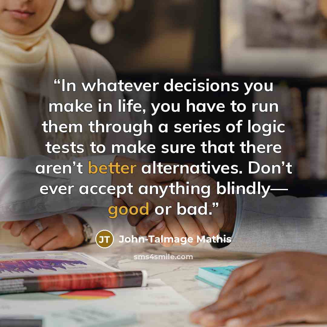 “In whatever decisions you make in life, you have to run them through a series of logic tests to make sure that there aren’t better alternatives. Don’t ever accept anything blindly— good or bad.” quote by John-Talmage Mathis