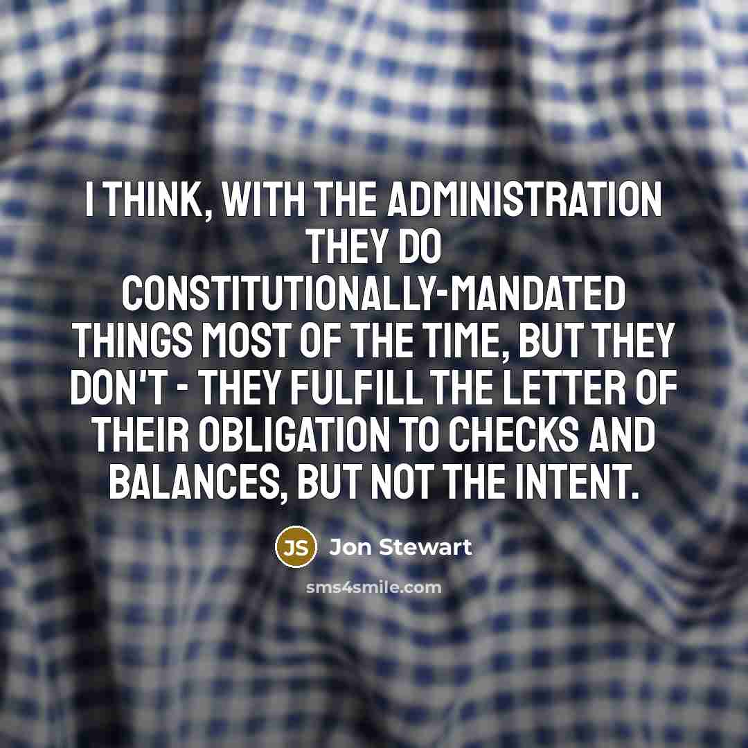 “I think, with the administration they do Constitutionally-mandated things most of the time, but they don't - they fulfill the letter of their obligation to checks and balances, but not the intent.” quote by Jon Stewart