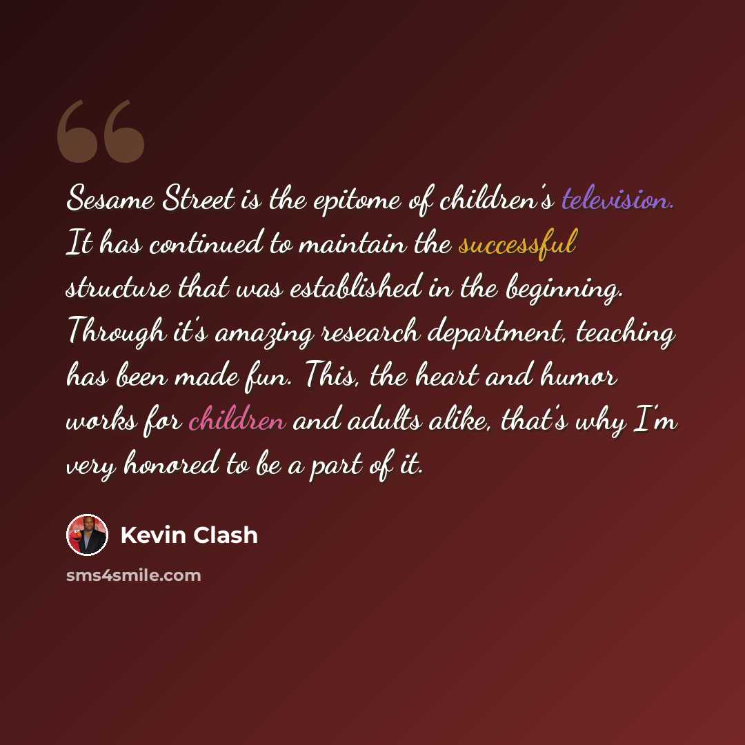 “Sesame Street is the epitome of children’s television. It has continued to maintain the successful structure that was established in the beginning. Through it’s amazing research department, teaching has been made fun. This, the heart and humor works for children and adults alike, that’s why I’m…” quote by Kevin Clash