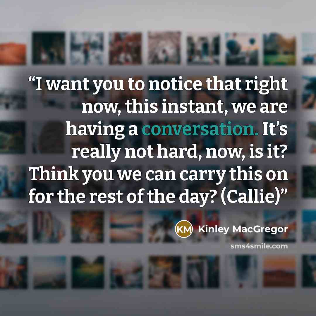 “I want you to notice that right now, this instant, we are having a conversation. It’s really not hard, now, is it? Think you we can carry this on for the rest of the day? (Callie)” quote by Kinley MacGregor