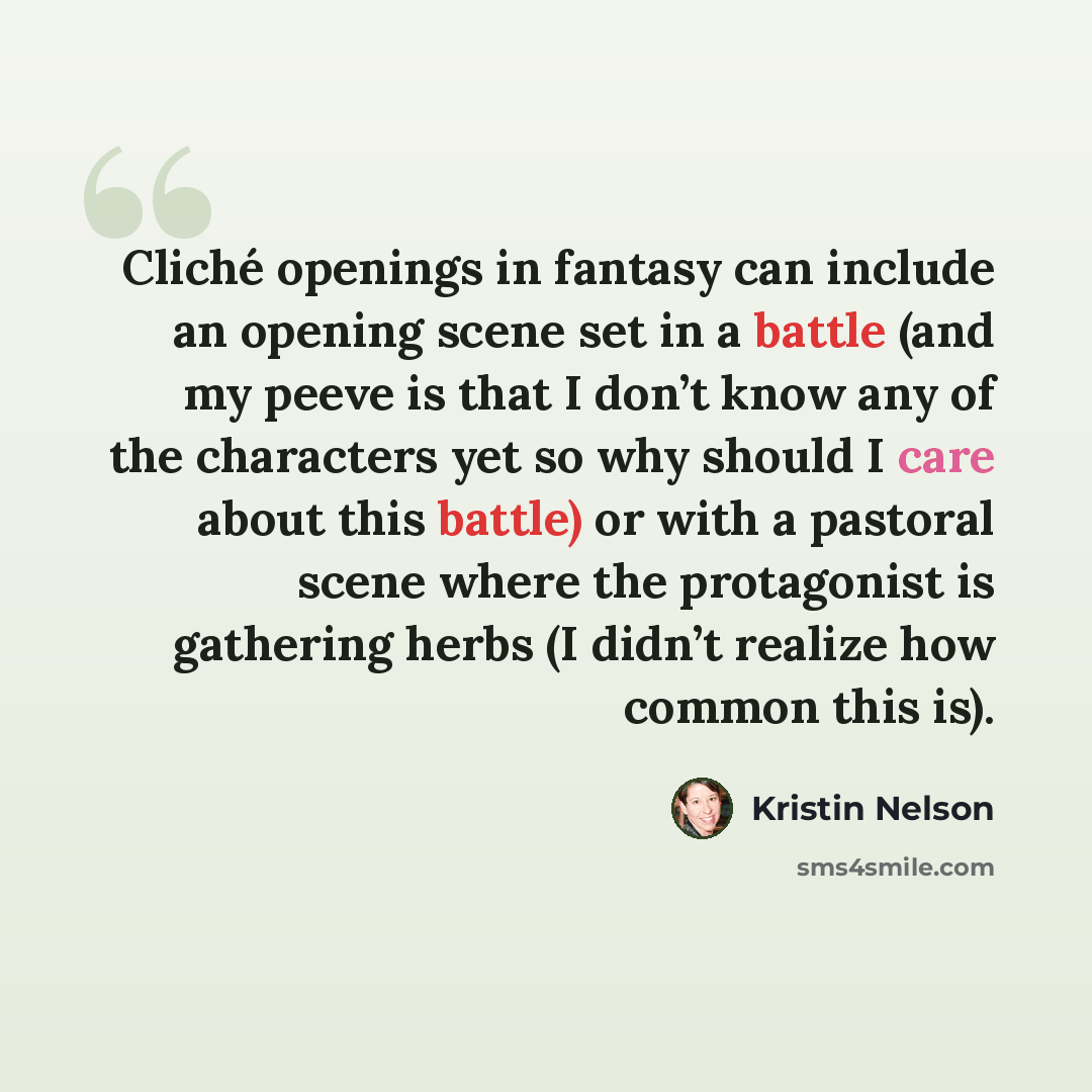 “Cliché openings in fantasy can include an opening scene set in a battle (and my peeve is that I don’t know any of the characters yet so why should I care about this battle) or with a pastoral scene where the protagonist is gathering herbs (I didn’t realize how common this is).” quote by Kristin Nelson
