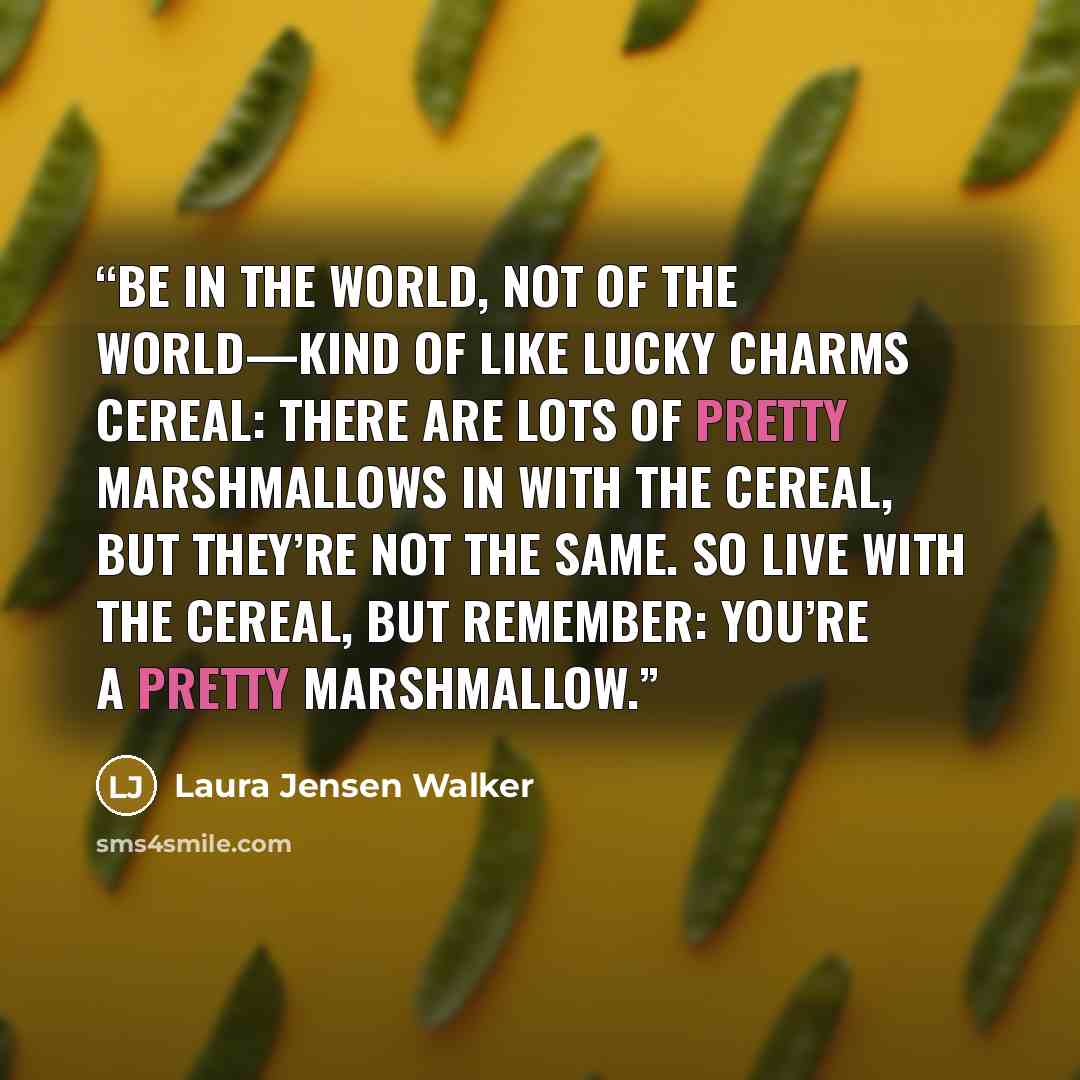 “Be in the World, Not of the World—Kind of like Lucky Charms cereal: there are lots of pretty marshmallows in with the cereal, but they’re not the same. So live with the cereal, but remember: you’re a pretty marshmallow.” quote by Laura Jensen Walker