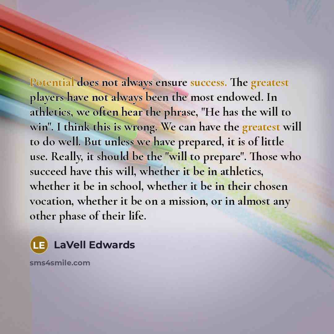 “Potential does not always ensure success. The greatest players have not always been the most endowed. In athletics, we often hear the phrase, "He has the will to win". I think this is wrong. We can have the greatest will to do well. But unless we have prepared, it is of little use. Really, it…” quote by LaVell Edwards