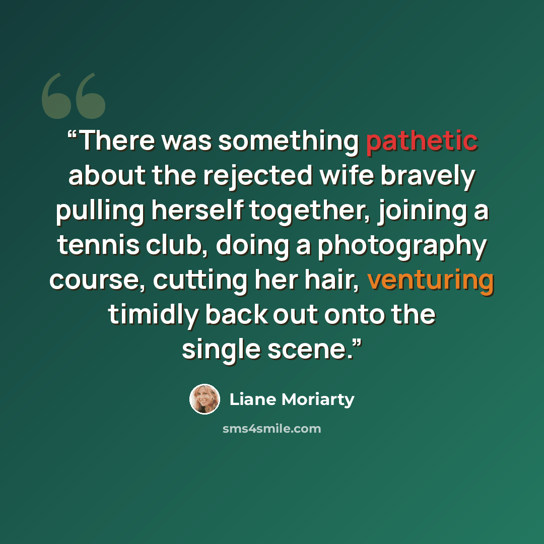 “There was something pathetic about the rejected wife bravely pulling herself together, joining a tennis club, doing a photography course, cutting her hair, venturing timidly back out onto the single scene.” quote by Liane Moriarty