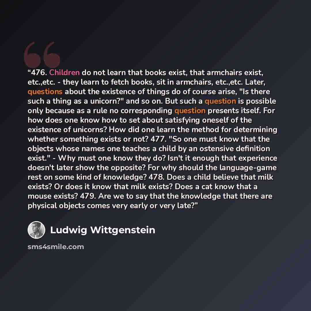“476. Children do not learn that books exist, that armchairs exist, etc.,etc. - they learn to fetch books, sit in armchairs, etc.,etc. Later, questions about the existence of things do of course arise, "Is there such a thing as a unicorn?" and so on. But such a question is possible only because as…” quote by Ludwig Wittgenstein