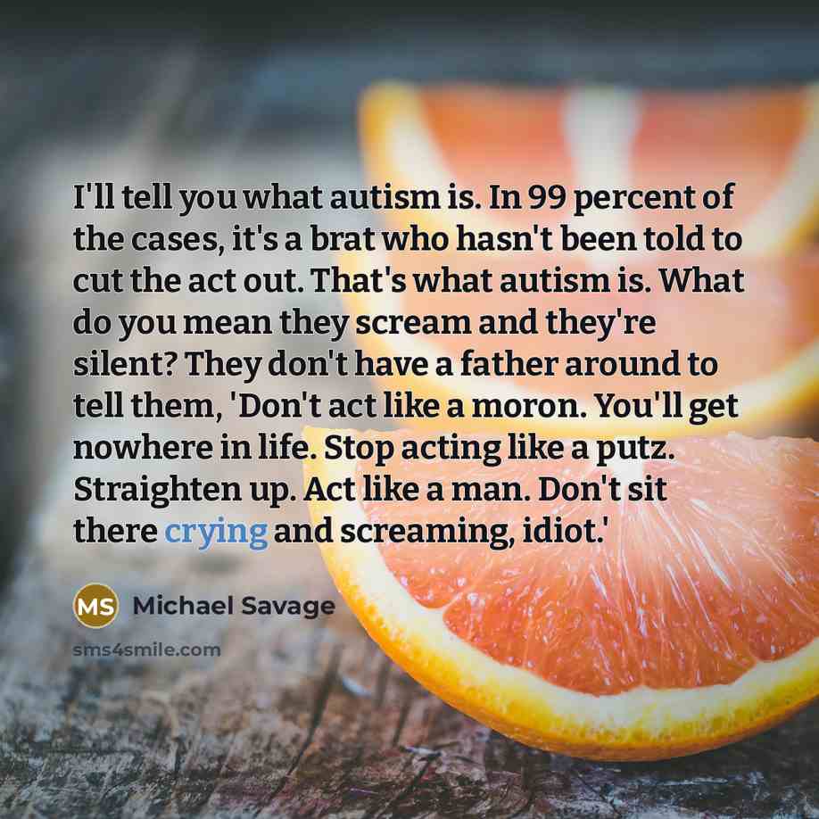 “I'll tell you what autism is. In 99 percent of the cases, it's a brat who hasn't been told to cut the act out. That's what autism is. What do you mean they scream and they're silent? They don't have a father around to tell them, 'Don't act like a moron. You'll get nowhere in life. Stop acting like…” quote by Michael Savage