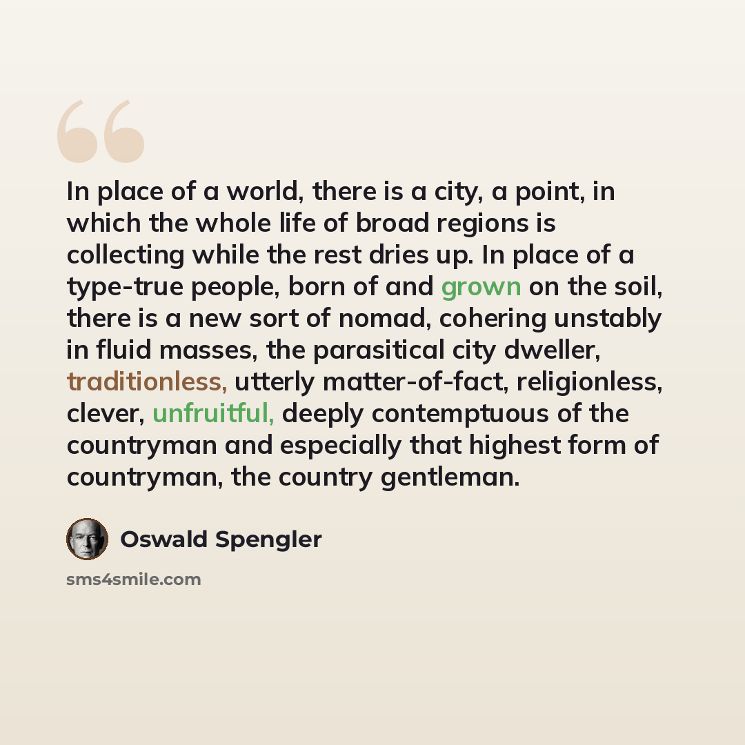 “In place of a world, there is a city, a point, in which the whole life of broad regions is collecting while the rest dries up. In place of a type-true people, born of and grown on the soil, there is a new sort of nomad, cohering unstably in fluid masses, the parasitical city dweller…” quote by Oswald Spengler