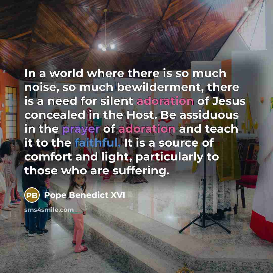 “In a world where there is so much noise, so much bewilderment, there is a need for silent adoration of Jesus concealed in the Host. Be assiduous in the prayer of adoration and teach it to the faithful. It is a source of comfort and light, particularly to those who are suffering.” quote by Pope Benedict XVI