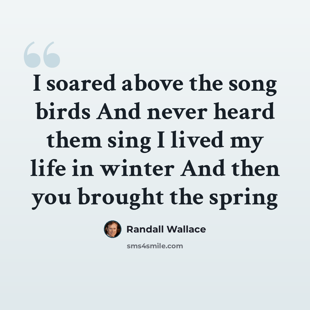 “I soared above the song birds And never heard them sing I lived my life in winter And then you brought the spring” quote by Randall Wallace