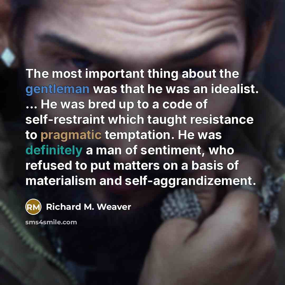 “The most important thing about the gentleman was that he was an idealist. ... He was bred up to a code of self-restraint which taught resistance to pragmatic temptation. He was definitely a man of sentiment, who refused to put matters on a basis of materialism and self-aggrandizement.” quote by Richard M. Weaver