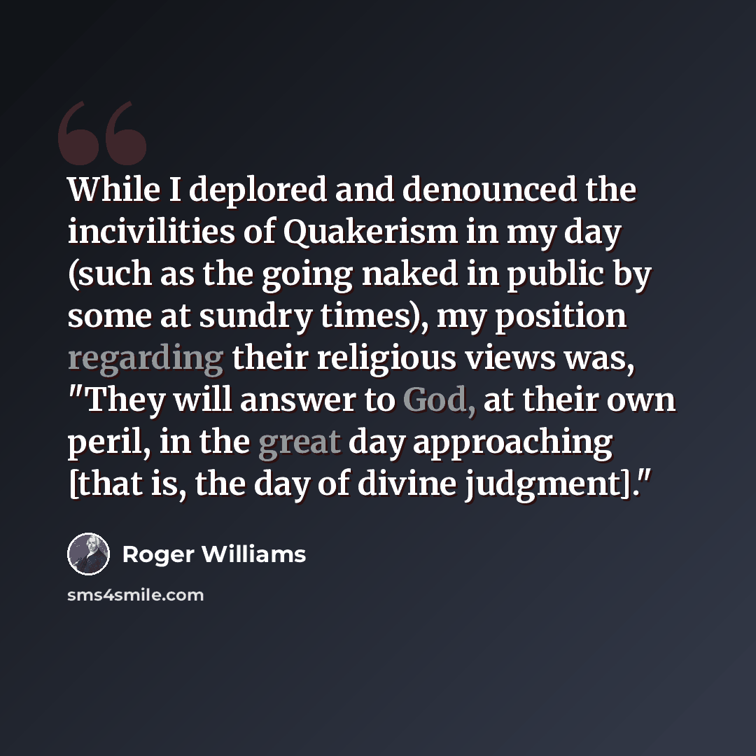 “While I deplored and denounced the incivilities of Quakerism in my day (such as the going naked in public by some at sundry times), my position regarding their religious views was, "They will answer to God, at their own peril, in the great day approaching [that is, the day of divine judgment]."” quote by Roger Williams