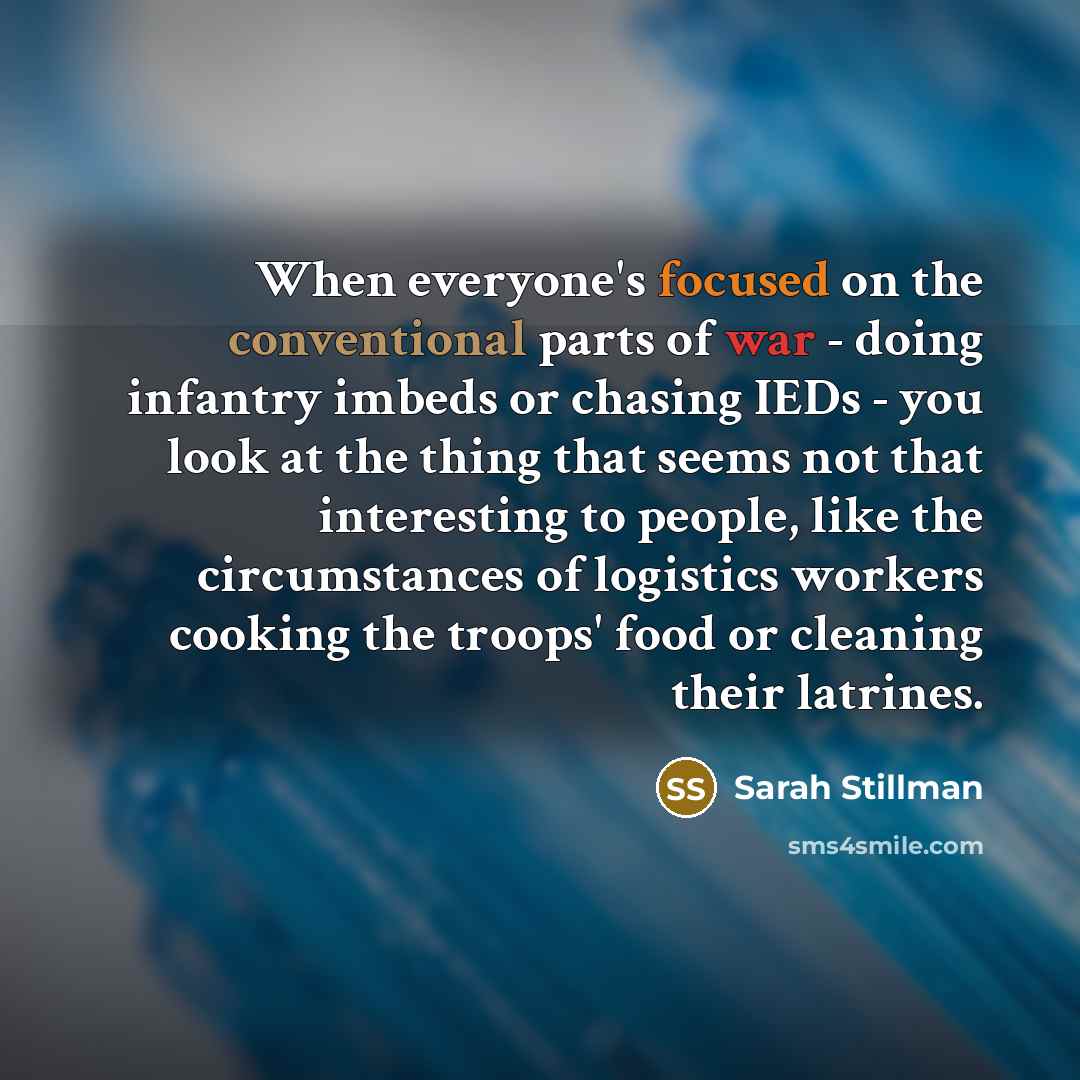 “When everyone's focused on the conventional parts of war - doing infantry imbeds or chasing IEDs - you look at the thing that seems not that interesting to people, like the circumstances of logistics workers cooking the troops' food or cleaning their latrines.” quote by Sarah Stillman