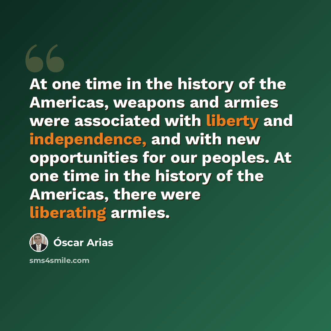 “At one time in the history of the Americas, weapons and armies were associated with liberty and independence, and with new opportunities for our peoples. At one time in the history of the Americas, there were liberating armies.” quote by Óscar Arias