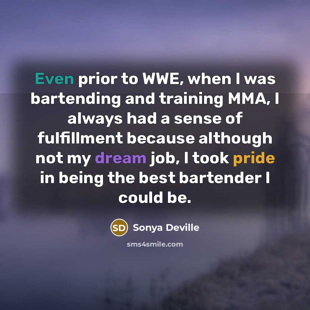 “Even prior to WWE, when I was bartending and training MMA, I always had a sense of fulfillment because although not my dream job, I took pride in being the best bartender I could be.” quote by Sonya Deville