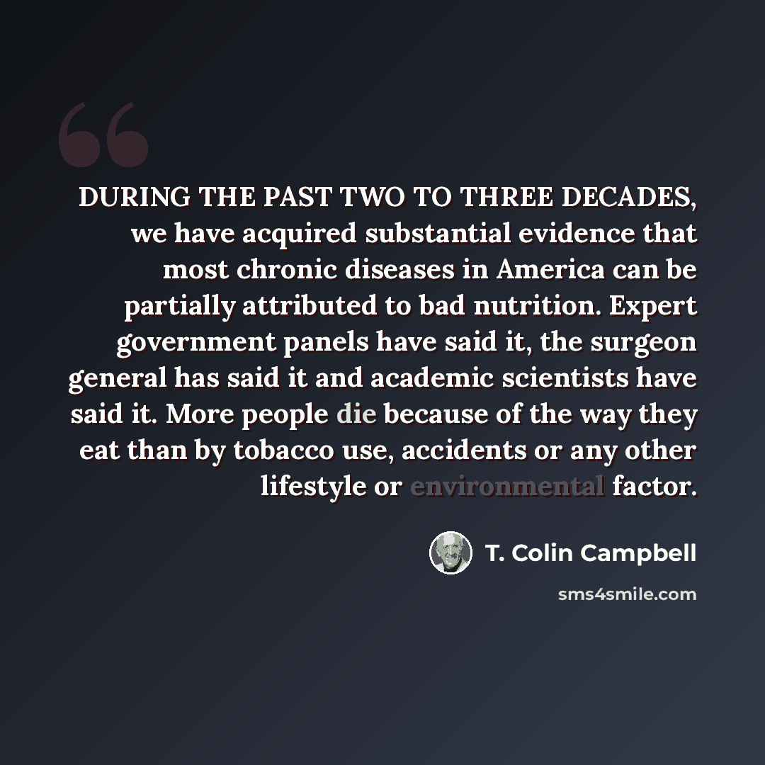 “DURING THE PAST TWO TO THREE DECADES, we have acquired substantial evidence that most chronic diseases in America can be partially attributed to bad nutrition. Expert government panels have said it, the surgeon general has said it and academic scientists have said it. More people die because of…” quote by T. Colin Campbell