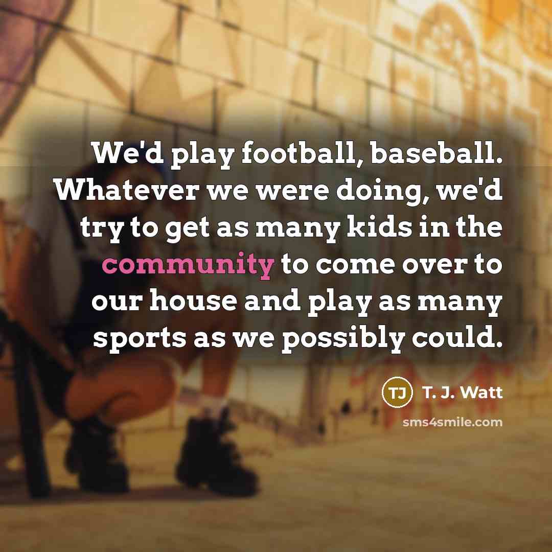 “We'd play football, baseball. Whatever we were doing, we'd try to get as many kids in the community to come over to our house and play as many sports as we possibly could.” quote by T. J. Watt
