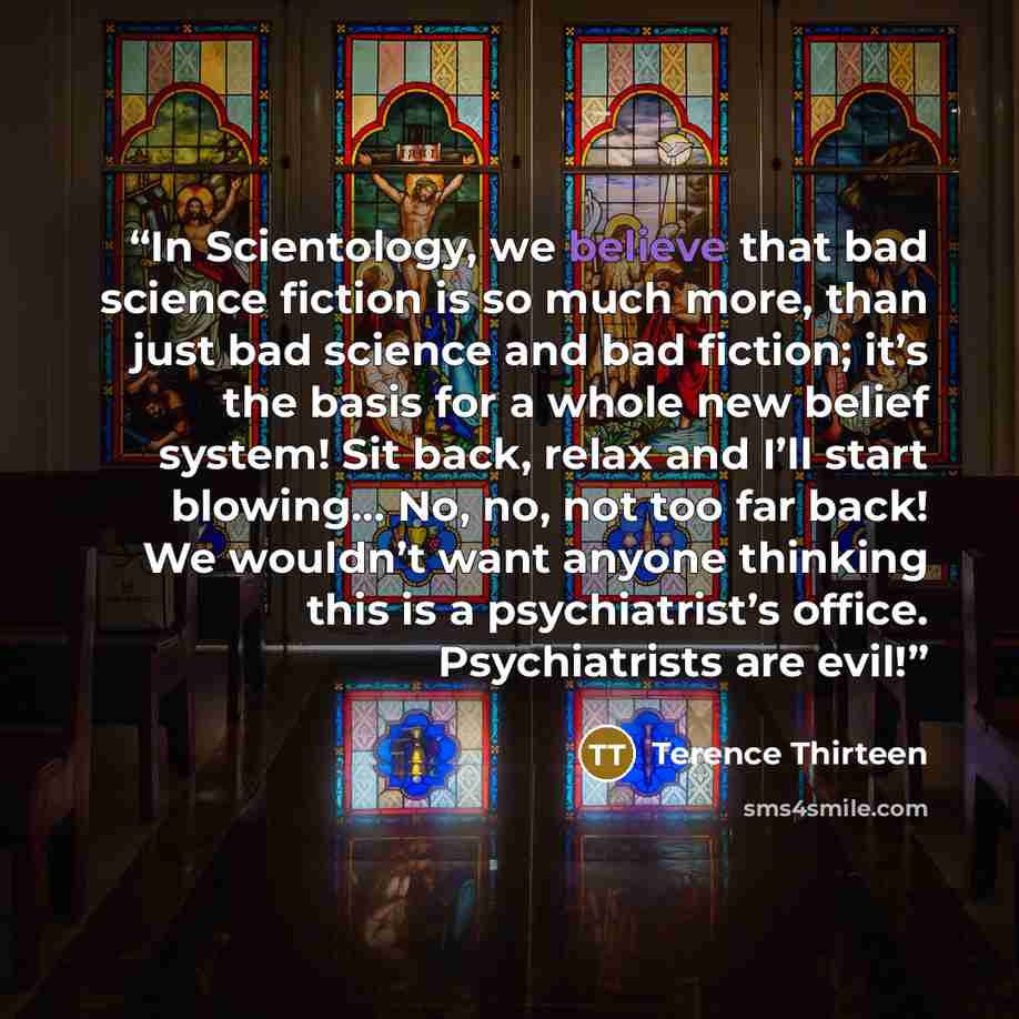 “In Scientology, we believe that bad science fiction is so much more, than just bad science and bad fiction; it’s the basis for a whole new belief system! Sit back, relax and I’ll start blowing… No, no, not too far back! We wouldn’t want anyone thinking this is a psychiatrist’s office…” quote by Terence Thirteen