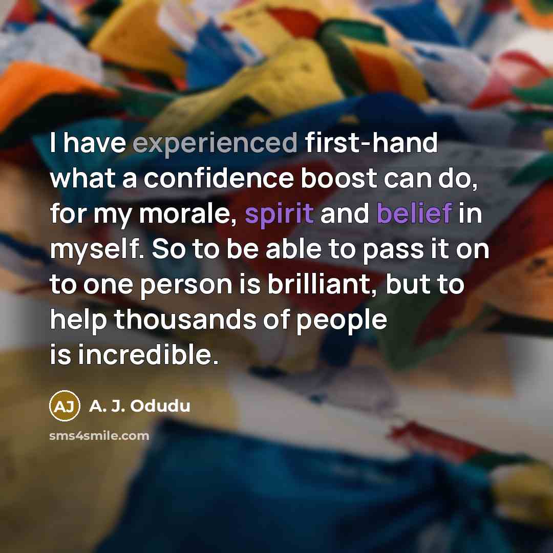 “I have experienced first-hand what a confidence boost can do, for my morale, spirit and belief in myself. So to be able to pass it on to one person is brilliant, but to help thousands of people is incredible.” quote by A. J. Odudu