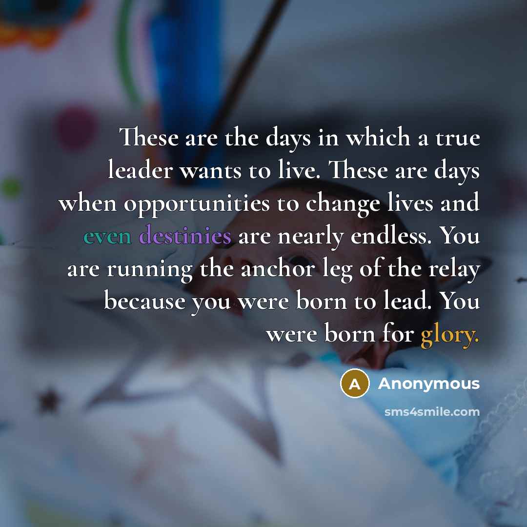 “These are the days in which a true leader wants to live. These are days when opportunities to change lives and even destinies are nearly endless. You are running the anchor leg of the relay because you were born to lead. You were born for glory.” quote by Anonymous