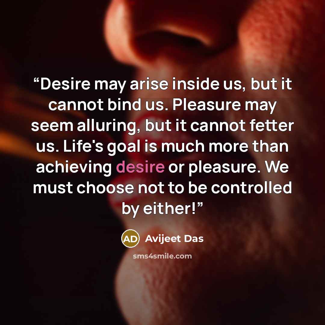 “Desire may arise inside us, but it cannot bind us. Pleasure may seem alluring, but it cannot fetter us. Life's goal is much more than achieving desire or pleasure. We must choose not to be controlled by either!” quote by Avijeet Das