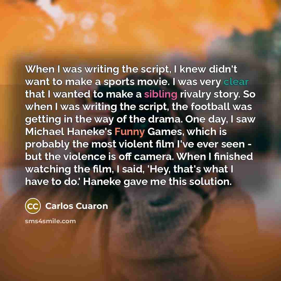 “When I was writing the script, I knew didn't want to make a sports movie. I was very clear that I wanted to make a sibling rivalry story. So when I was writing the script, the football was getting in the way of the drama. One day, I saw Michael Haneke's Funny Games, which is probably the most…” quote by Carlos Cuaron