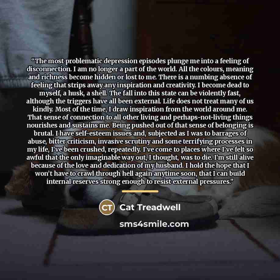 “The most problematic depression episodes plunge me into a feeling of disconnection. I am no longer a part of the world. All the colours, meaning and richness become hidden or lost to me. There is a numbing absence of feeling that strips away any inspiration and creativity. I become dead to myself…” quote by Cat Treadwell