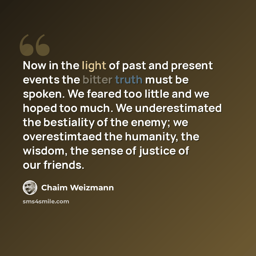 “Now in the light of past and present events the bitter truth must be spoken. We feared too little and we hoped too much. We underestimated the bestiality of the enemy; we overestimtaed the humanity, the wisdom, the sense of justice of our friends.” quote by Chaim Weizmann