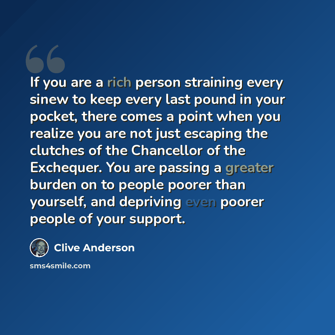 “If you are a rich person straining every sinew to keep every last pound in your pocket, there comes a point when you realize you are not just escaping the clutches of the Chancellor of the Exchequer. You are passing a greater burden on to people poorer than yourself, and depriving even poorer…” quote by Clive Anderson