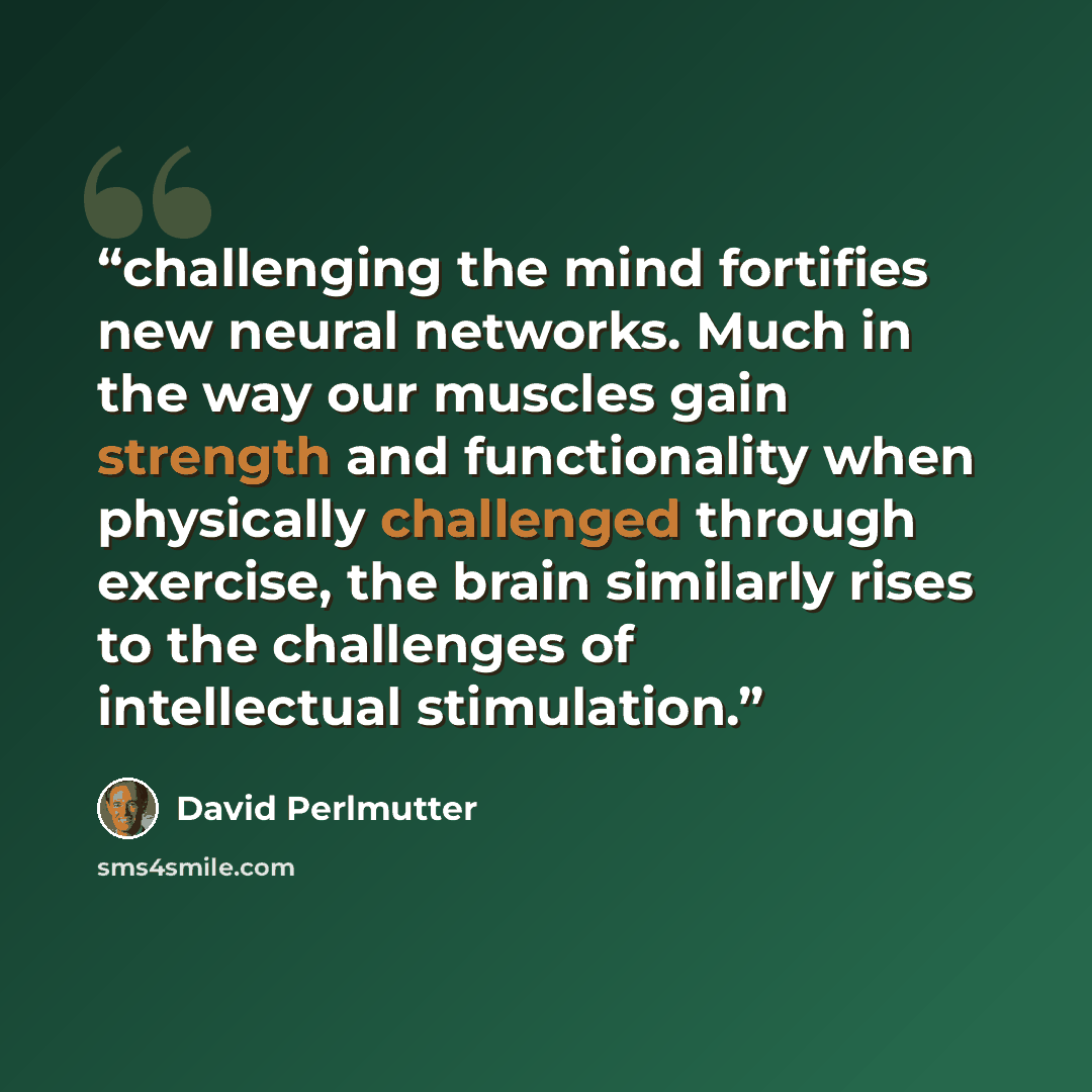 “challenging the mind fortifies new neural networks. Much in the way our muscles gain strength and functionality when physically challenged through exercise, the brain similarly rises to the challenges of intellectual stimulation.” quote by David Perlmutter
