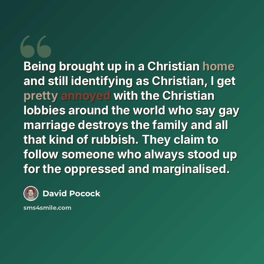 “Being brought up in a Christian home and still identifying as Christian, I get pretty annoyed with the Christian lobbies around the world who say gay marriage destroys the family and all that kind of rubbish. They claim to follow someone who always stood up for the oppressed and marginalised.” quote by David Pocock