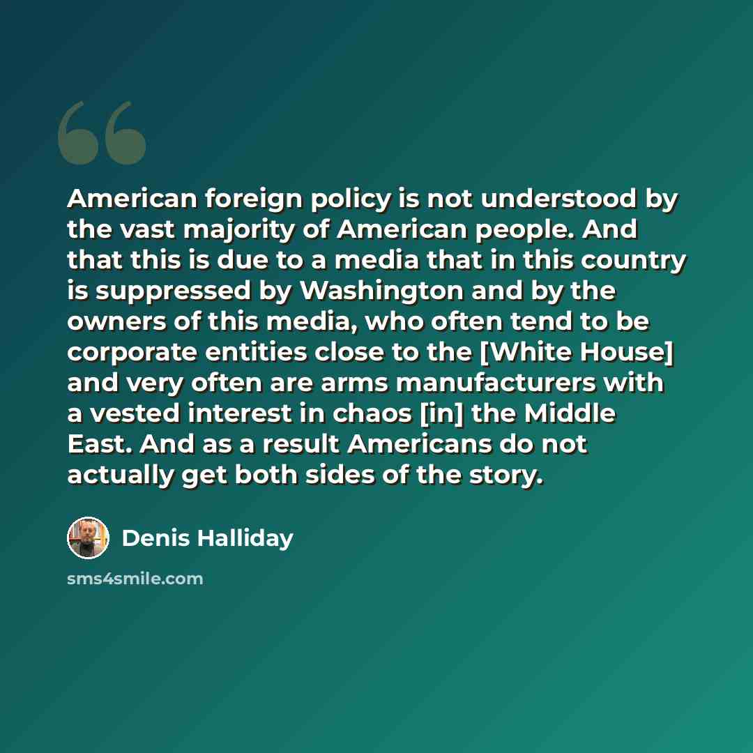 “American foreign policy is not understood by the vast majority of American people. And that this is due to a media that in this country is suppressed by Washington and by the owners of this media, who often tend to be corporate entities close to the [White House] and very often are arms…” quote by Denis Halliday
