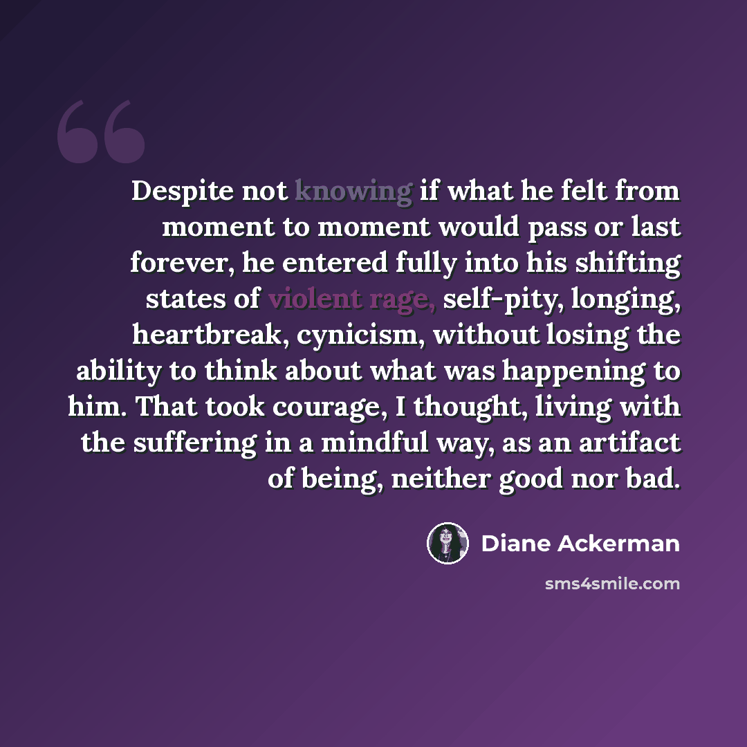 “Despite not knowing if what he felt from moment to moment would pass or last forever, he entered fully into his shifting states of violent rage, self-pity, longing, heartbreak, cynicism, without losing the ability to think about what was happening to him. That took courage, I thought, living with…” quote by Diane Ackerman
