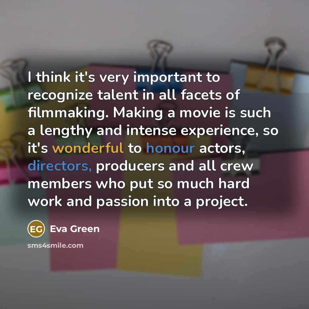 “I think it's very important to recognize talent in all facets of filmmaking. Making a movie is such a lengthy and intense experience, so it's wonderful to honour actors, directors, producers and all crew members who put so much hard work and passion into a project.” quote by Eva Green