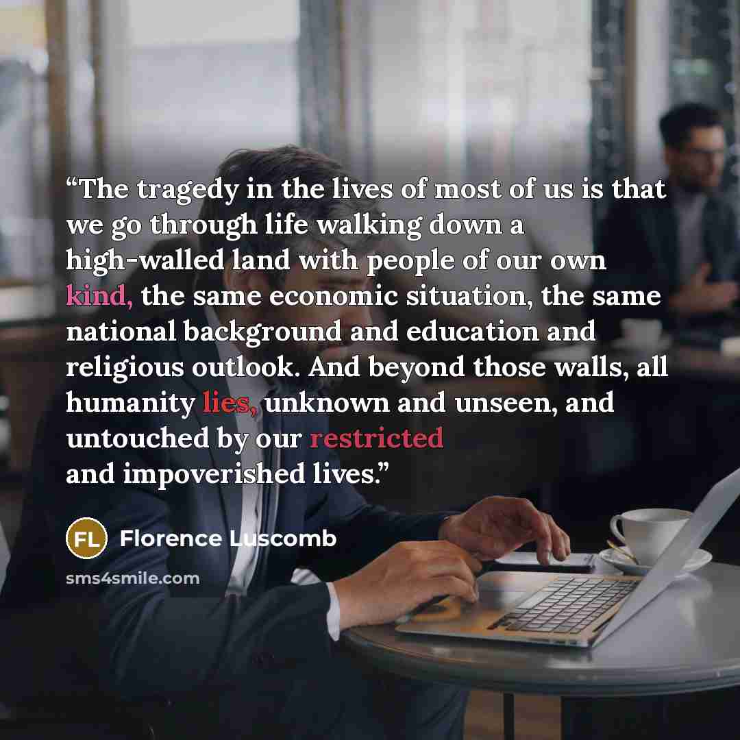 “The tragedy in the lives of most of us is that we go through life walking down a high-walled land with people of our own kind, the same economic situation, the same national background and education and religious outlook. And beyond those walls, all humanity lies, unknown and unseen, and untouched…” quote by Florence Luscomb